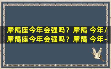 摩羯座今年会强吗？摩羯 今年/摩羯座今年会强吗？摩羯 今年-我的网站